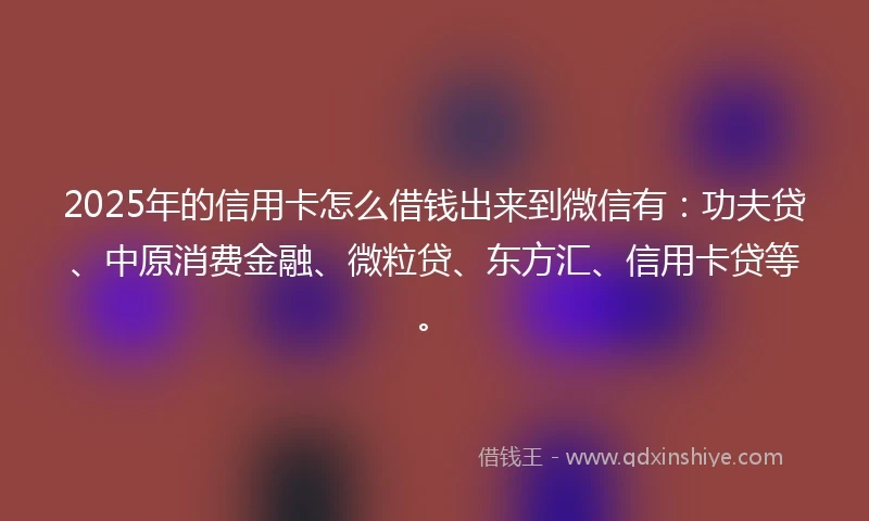 2025年的信用卡怎么借钱出来到微信有：功夫贷、中原消费金融、微粒贷、东方汇、信用卡贷等。