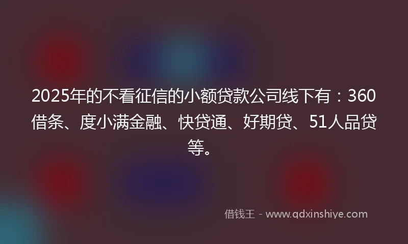 2025年的不看征信的小额贷款公司线下有：360借条、度小满金融、快贷通、好期贷、51人品贷等。