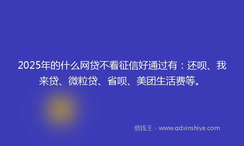 2025年的什么网贷不看征信好通过有：还呗、我来贷、微粒贷、省呗、美团生活费等。