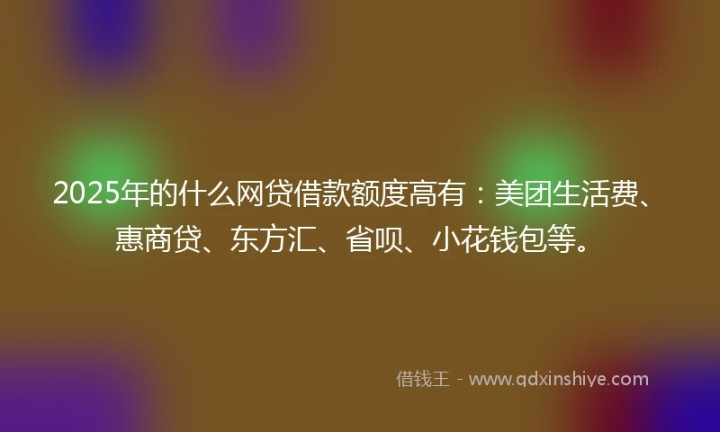 2025年的什么网贷借款额度高有：美团生活费、惠商贷、东方汇、省呗、小花钱包等。