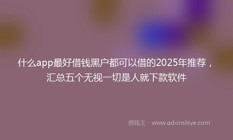 什么app最好借钱黑户都可以借的2025年推荐，汇总五个无视一切是人就下款软件