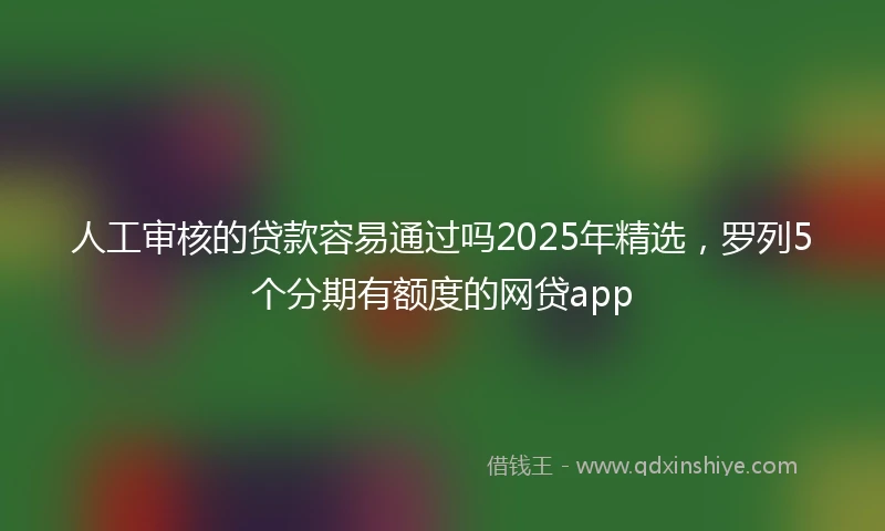 人工审核的贷款容易通过吗2025年精选，罗列5个分期有额度的网贷app