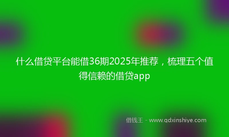 什么借贷平台能借36期2025年推荐，梳理五个值得信赖的借贷app