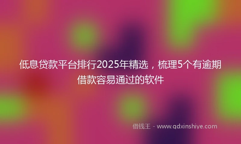 低息贷款平台排行2025年精选，梳理5个有逾期借款容易通过的软件