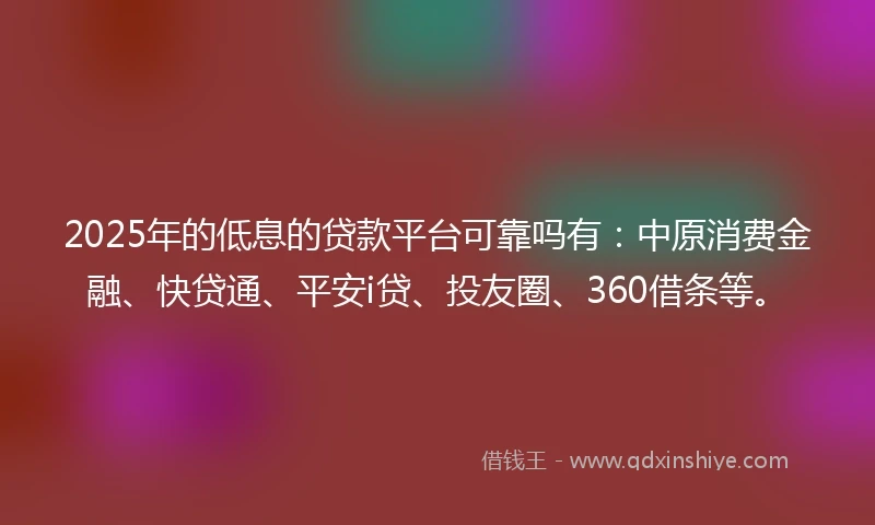 2025年的低息的贷款平台可靠吗有：中原消费金融、快贷通、平安i贷、投友圈、360借条等。