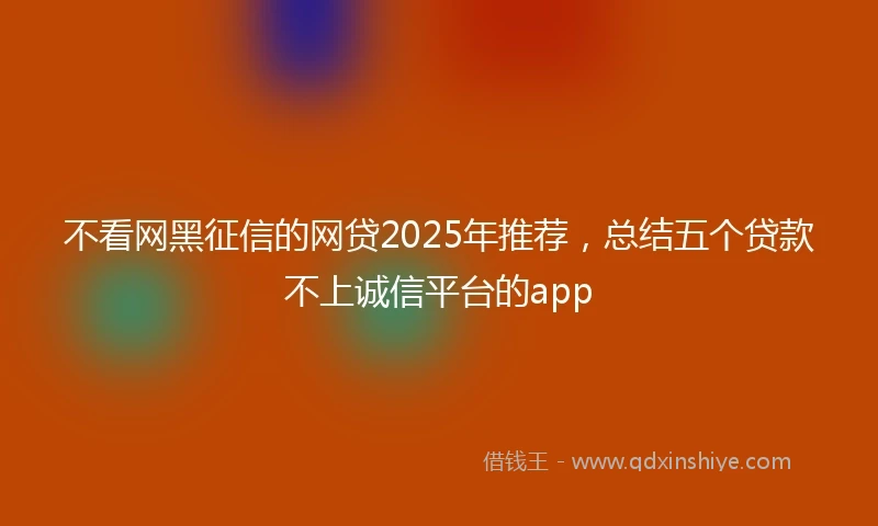 不看网黑征信的网贷2025年推荐，总结五个贷款不上诚信平台的app