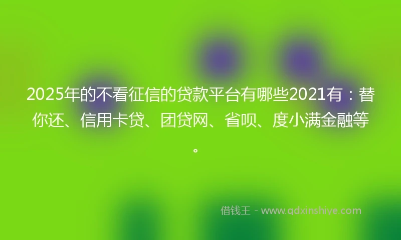 2025年的不看征信的贷款平台有哪些2021有：替你还、信用卡贷、团贷网、省呗、度小满金融等。