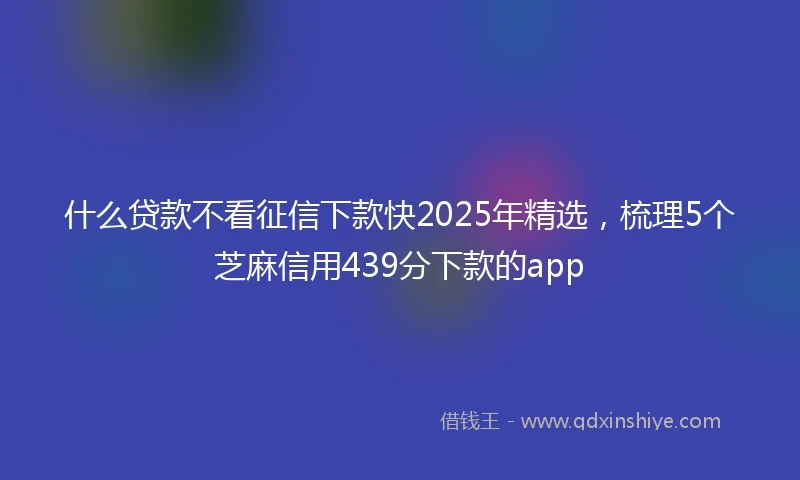 什么贷款不看征信下款快2025年精选，梳理5个芝麻信用439分下款的app
