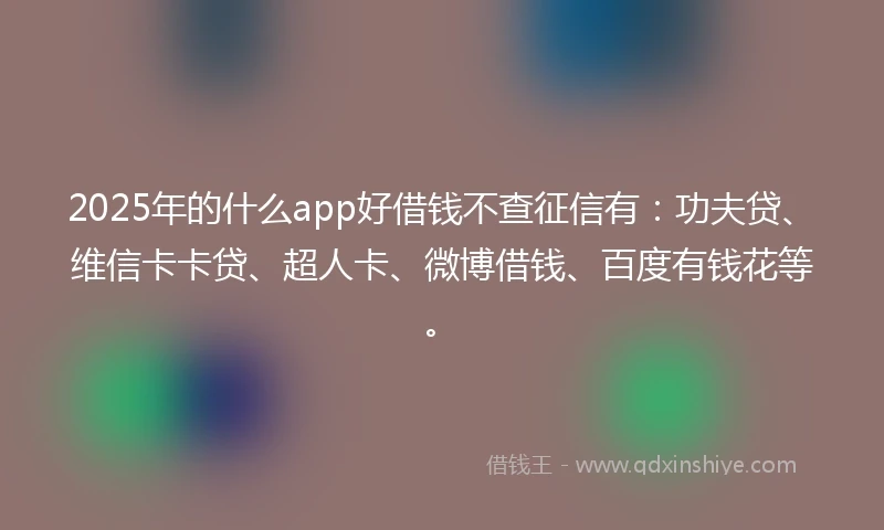 2025年的什么app好借钱不查征信有：功夫贷、维信卡卡贷、超人卡、微博借钱、百度有钱花等。