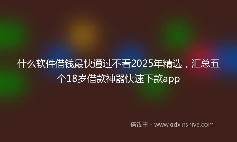 什么软件借钱最快通过不看2025年精选，汇总五个18岁借款神器快速下款app