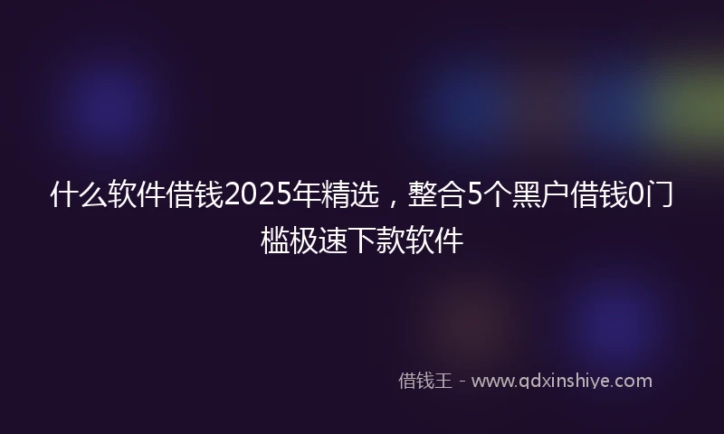 什么软件借钱2025年精选，整合5个黑户借钱0门槛极速下款软件