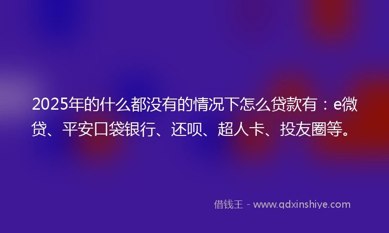 2025年的什么都没有的情况下怎么贷款有：e微贷、平安口袋银行、还呗、超人卡、投友圈等。
