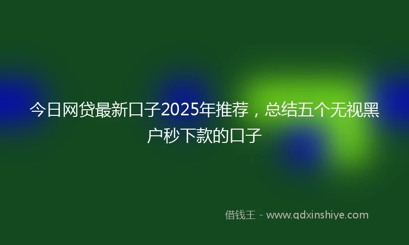 今日网贷最新口子2025年推荐，总结五个无视黑户秒下款的口子