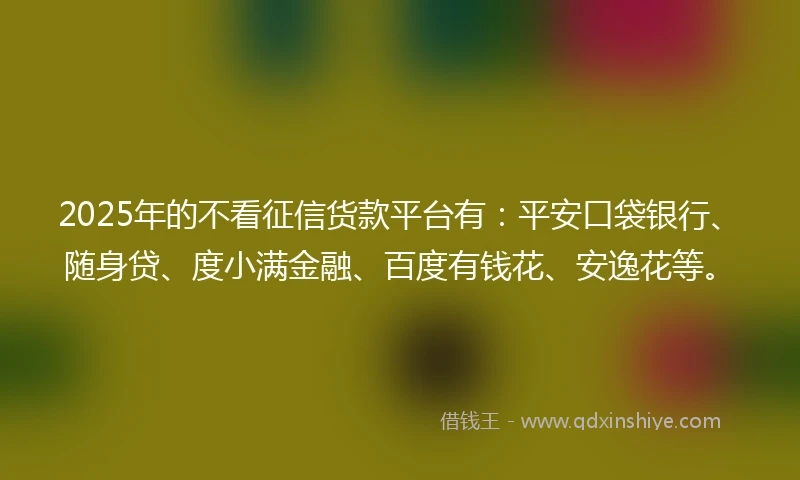 2025年的不看征信货款平台有：平安口袋银行、随身贷、度小满金融、百度有钱花、安逸花等。