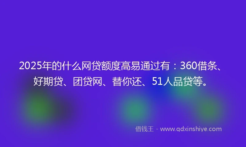 2025年的什么网贷额度高易通过有：360借条、好期贷、团贷网、替你还、51人品贷等。