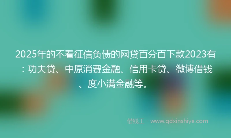 2025年的不看征信负债的网贷百分百下款2023有:功夫贷、中原消费金融、信用卡贷、微博借钱、度小满金融等。