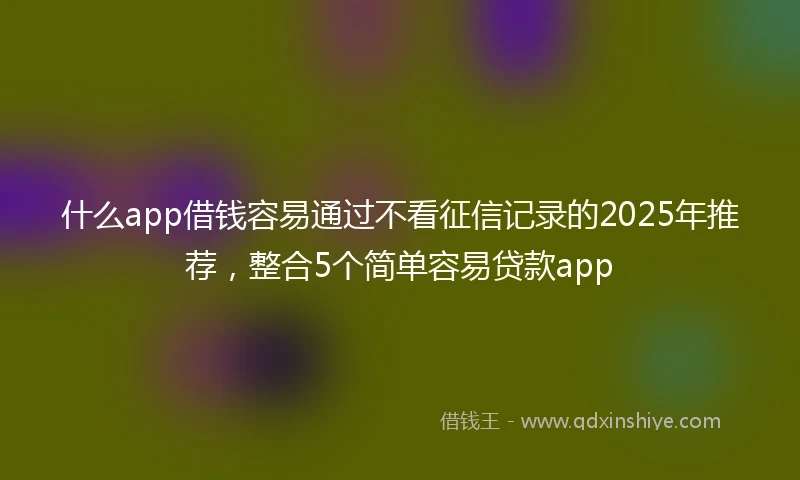 什么app借钱容易通过不看征信记录的2025年推荐,整合5个简单容易贷款app