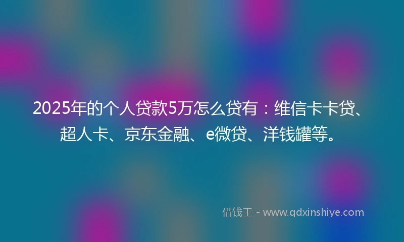 2025年的个人贷款5万怎么贷有：维信卡卡贷、超人卡、京东金融、e微贷、洋钱罐等。