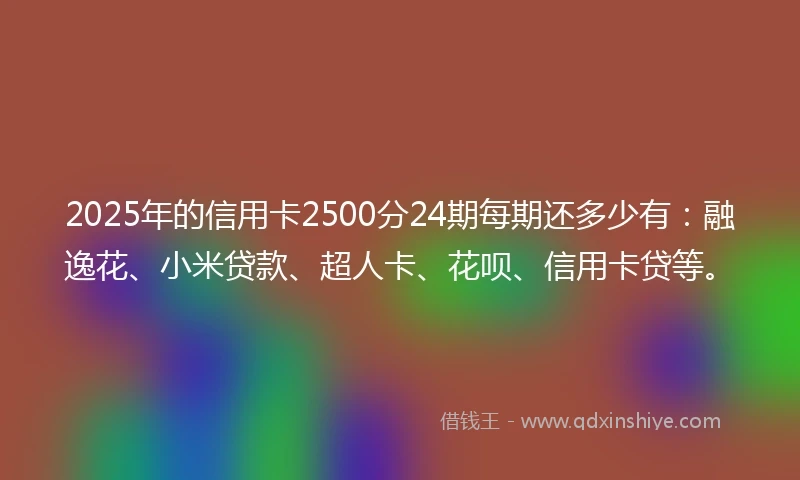 2025年的信用卡2500分24期每期还多少有：融逸花、小米贷款、超人卡、花呗、信用卡贷等。
