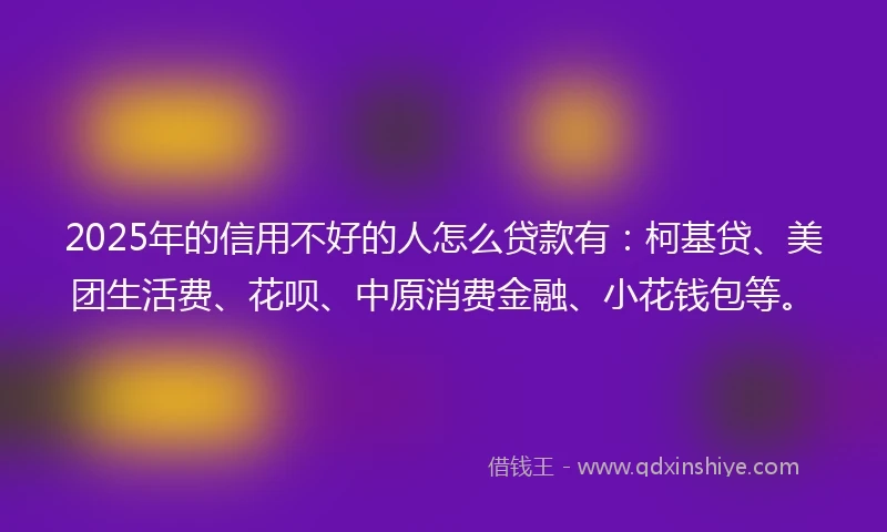 2025年的信用不好的人怎么贷款有：柯基贷、美团生活费、花呗、中原消费金融、小花钱包等。
