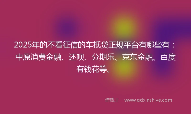 2025年的不看征信的车抵贷正规平台有哪些有：中原消费金融、还呗、分期乐、京东金融、百度有钱花等。