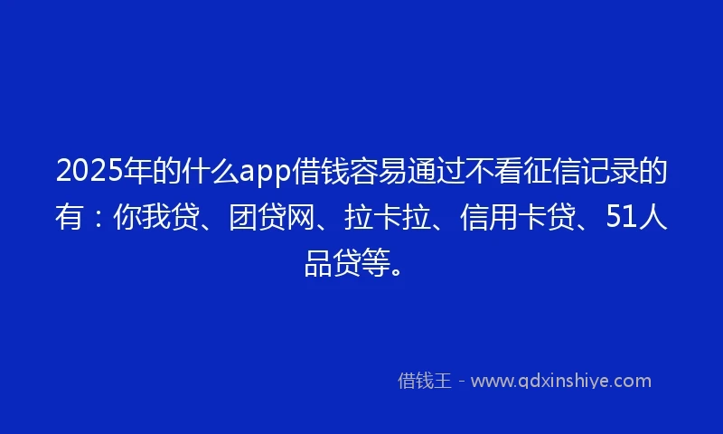 2025年的什么app借钱容易通过不看征信记录的有：你我贷、团贷网、拉卡拉、信用卡贷、51人品贷等。