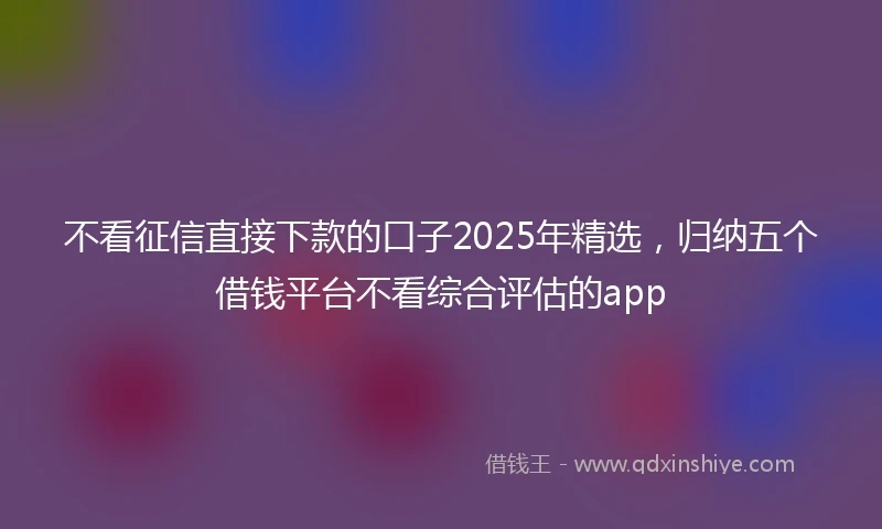 不看征信直接下款的口子2025年精选，归纳五个借钱平台不看综合评估的app