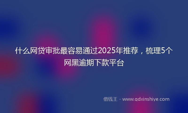 什么网贷审批最容易通过2025年推荐，梳理5个网黑逾期下款平台