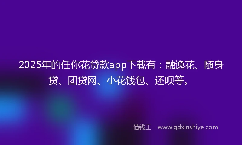 2025年的任你花贷款app下载有：融逸花、随身贷、团贷网、小花钱包、还呗等。