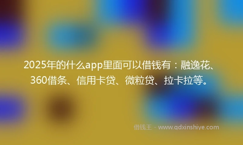 2025年的什么app里面可以借钱有：融逸花、360借条、信用卡贷、微粒贷、拉卡拉等。