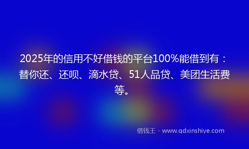 2025年的信用不好借钱的平台100%能借到有：替你还、还呗、滴水贷、51人品贷、美团生活费等。