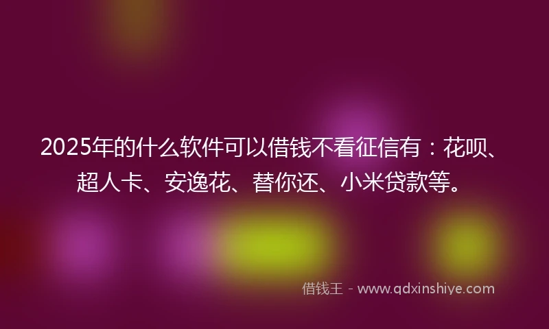 2025年的什么软件可以借钱不看征信有：花呗、超人卡、安逸花、替你还、小米贷款等。