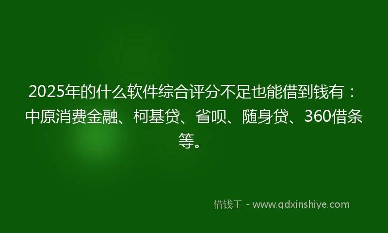2025年的什么软件综合评分不足也能借到钱有：中原消费金融、柯基贷、省呗、随身贷、360借条等。