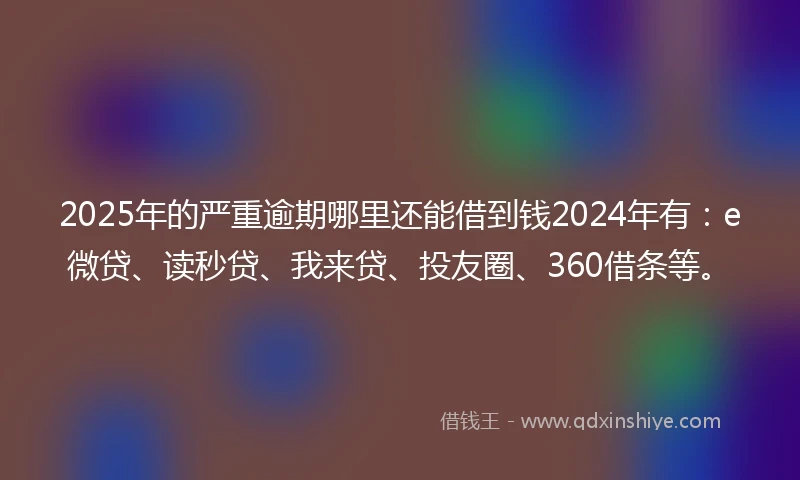 2025年的严重逾期哪里还能借到钱2024年有：e微贷、读秒贷、我来贷、投友圈、360借条等。
