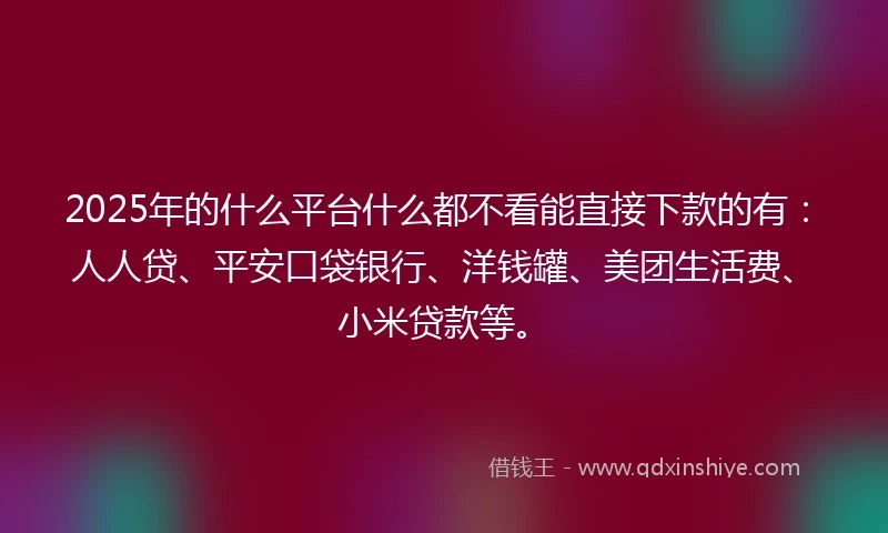 2025年的什么平台什么都不看能直接下款的有：人人贷、平安口袋银行、洋钱罐、美团生活费、小米贷款等。