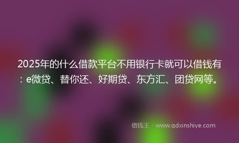 2025年的什么借款平台不用银行卡就可以借钱有：e微贷、替你还、好期贷、东方汇、团贷网等。
