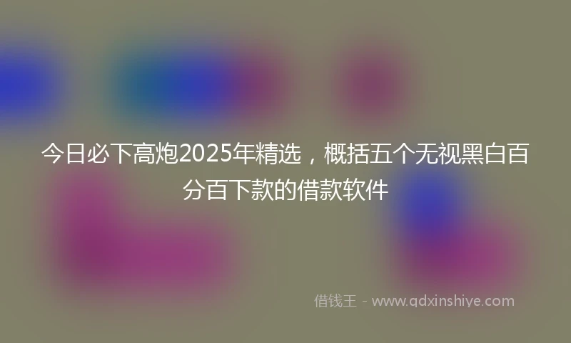 今日必下高炮2025年精选，概括五个无视黑白百分百下款的借款软件