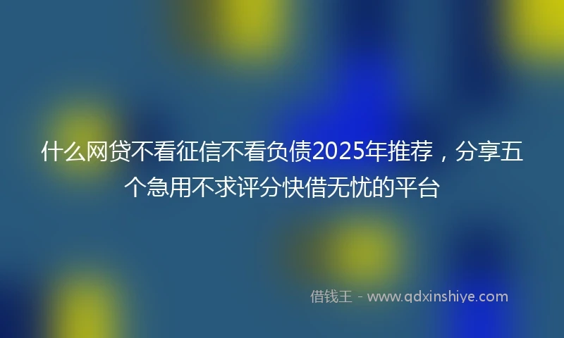 什么网贷不看征信不看负债2025年推荐，分享五个急用不求评分快借无忧的平台