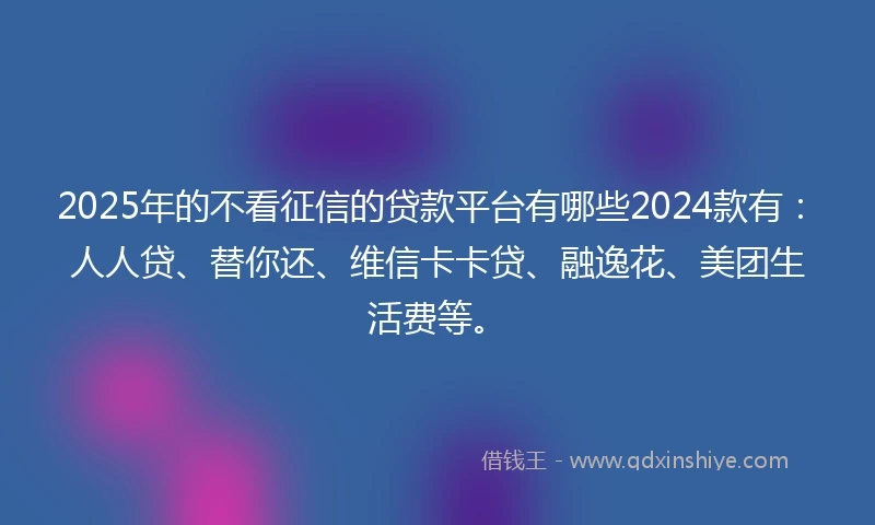 2025年的不看征信的贷款平台有哪些2024款有：人人贷、替你还、维信卡卡贷、融逸花、美团生活费等。