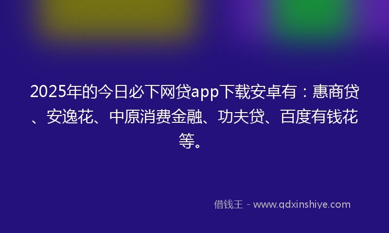 2025年的今日必下网贷app下载安卓有：惠商贷、安逸花、中原消费金融、功夫贷、百度有钱花等。