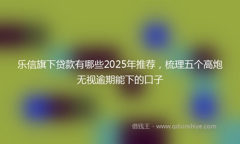 乐信旗下贷款有哪些2025年推荐，梳理五个高炮无视逾期能下的口子