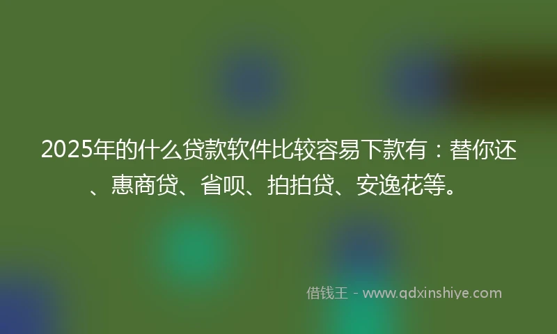 2025年的什么贷款软件比较容易下款有：替你还、惠商贷、省呗、拍拍贷、安逸花等。