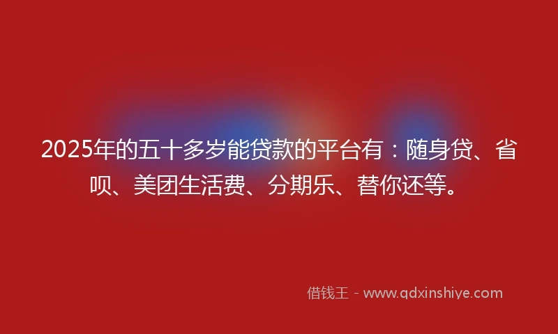 2025年的五十多岁能贷款的平台有：随身贷、省呗、美团生活费、分期乐、替你还等。