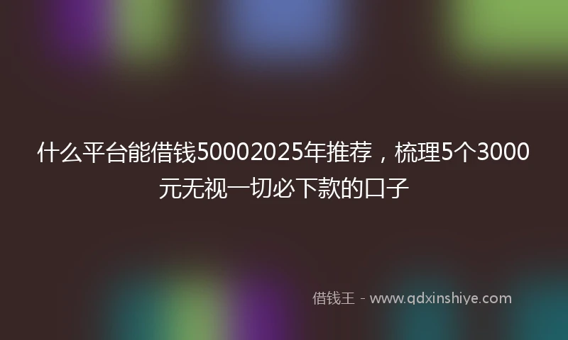 什么平台能借钱50002025年推荐，梳理5个3000元无视一切必下款的口子
