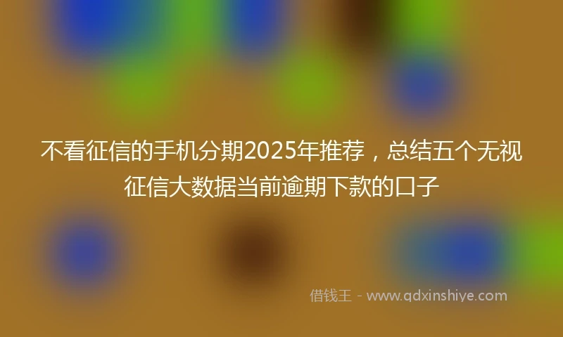 不看征信的手机分期2025年推荐，总结五个无视征信大数据当前逾期下款的口子
