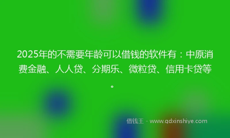 2025年的不需要年龄可以借钱的软件有：中原消费金融、人人贷、分期乐、微粒贷、信用卡贷等。