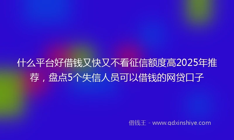 什么平台好借钱又快又不看征信额度高2025年推荐，盘点5个失信人员可以借钱的网贷口子