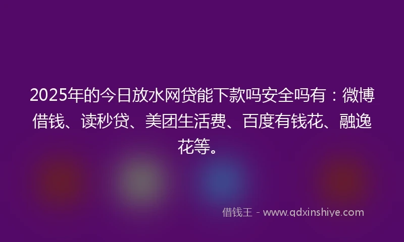2025年的今日放水网贷能下款吗安全吗有：微博借钱、读秒贷、美团生活费、百度有钱花、融逸花等。