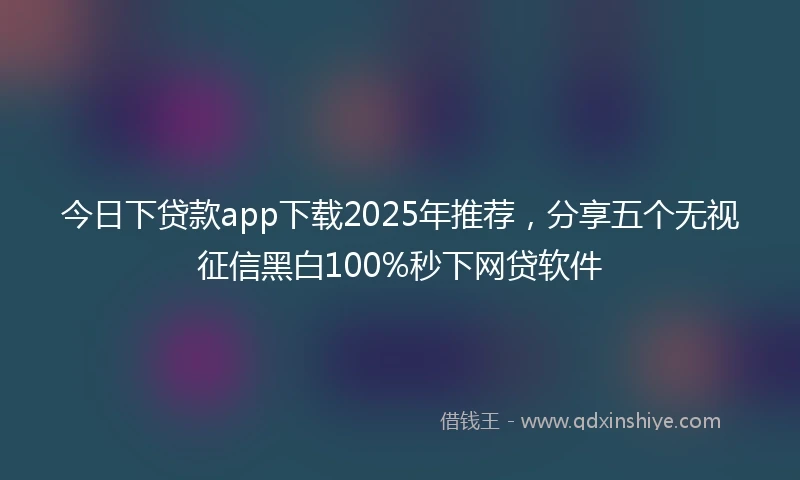今日下贷款app下载2025年推荐，分享五个无视征信黑白100%秒下网贷软件