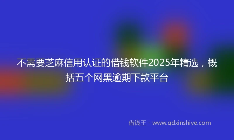 不需要芝麻信用认证的借钱软件2025年精选，概括五个网黑逾期下款平台